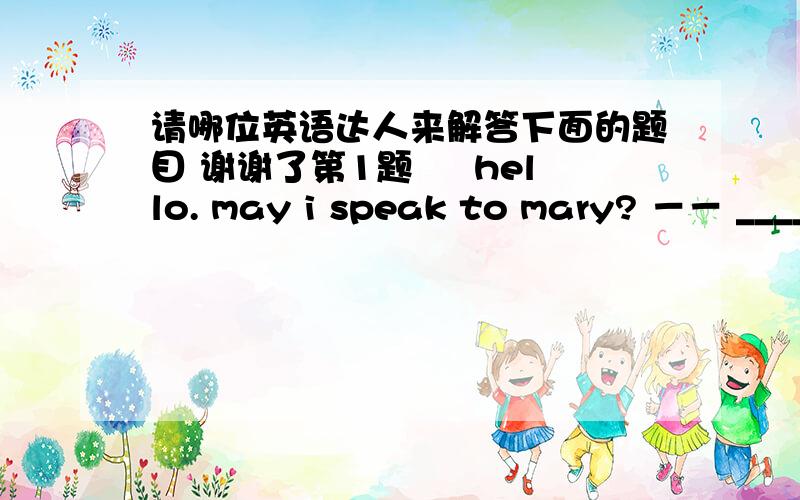 请哪位英语达人来解答下面的题目 谢谢了第1题 – hello. may i speak to mary? －－ _________ A、Sorry.  B、Speaking.  C、I don’t know you.  D、Why?  第2题 – Can I talk with Mr. Wang? --___________ A、He’s not in right