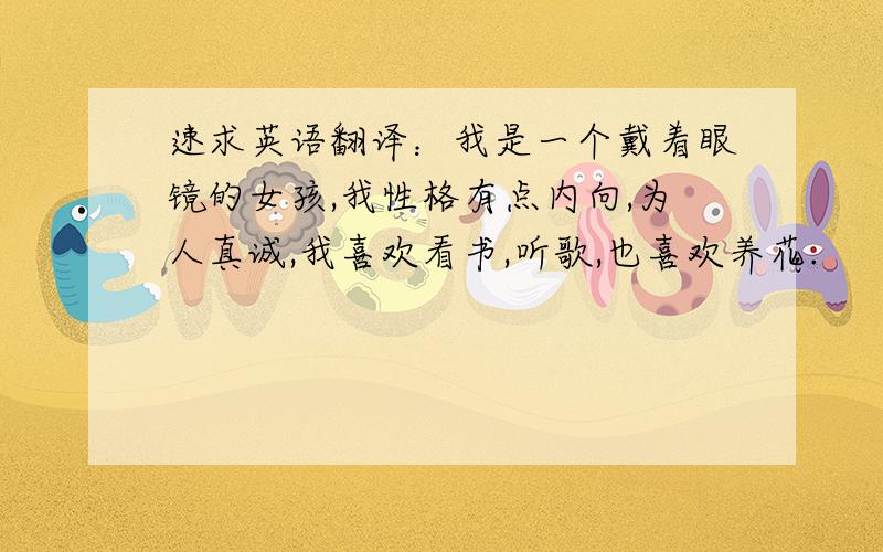 速求英语翻译：我是一个戴着眼镜的女孩,我性格有点内向,为人真诚,我喜欢看书,听歌,也喜欢养花.