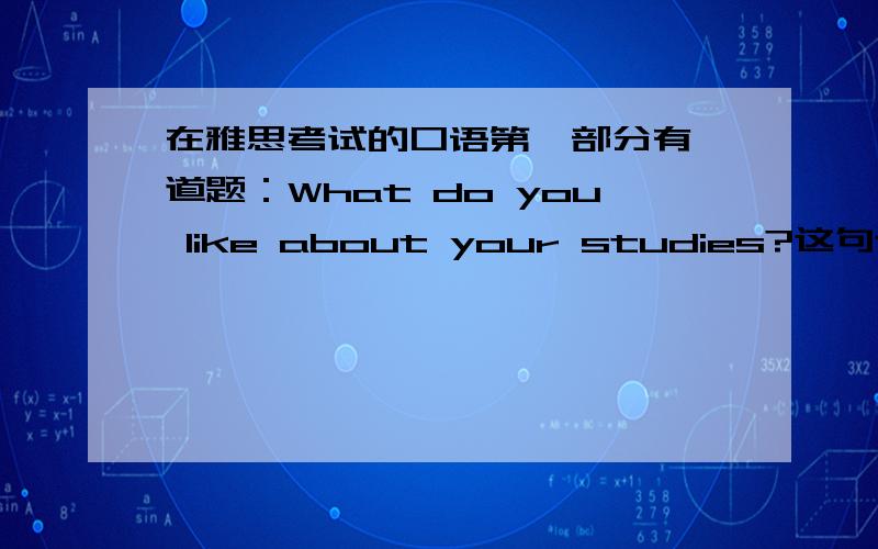 在雅思考试的口语第一部分有一道题：What do you like about your studies?这句话是什么意思?还有应该用英文怎么回答?请知道的人提供完整的英文答案,不要光从什么方面说.谢谢!