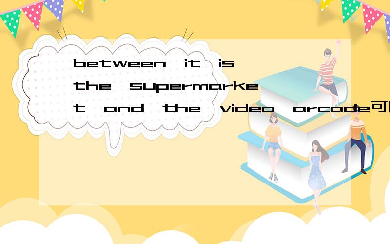 between,it,is,the,supermarket,and,the,video,arcade可以组成什么句子