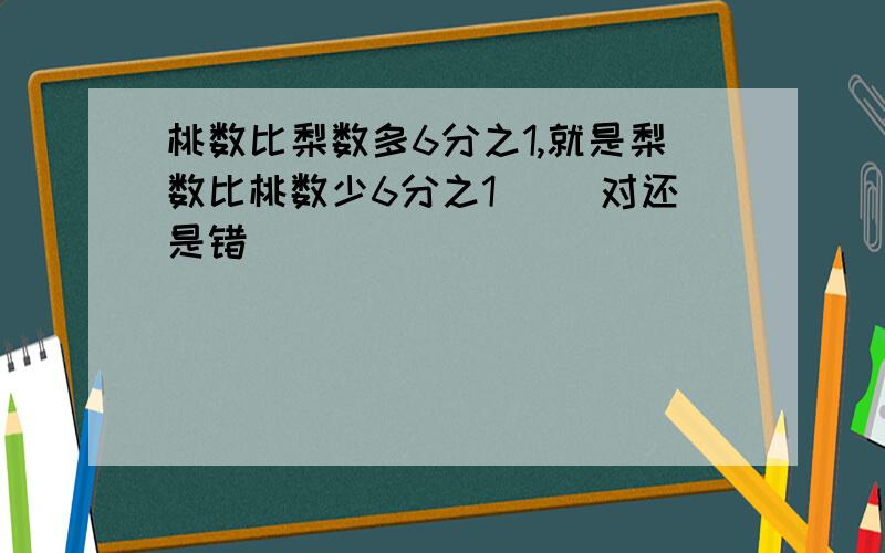 桃数比梨数多6分之1,就是梨数比桃数少6分之1． （对还是错）