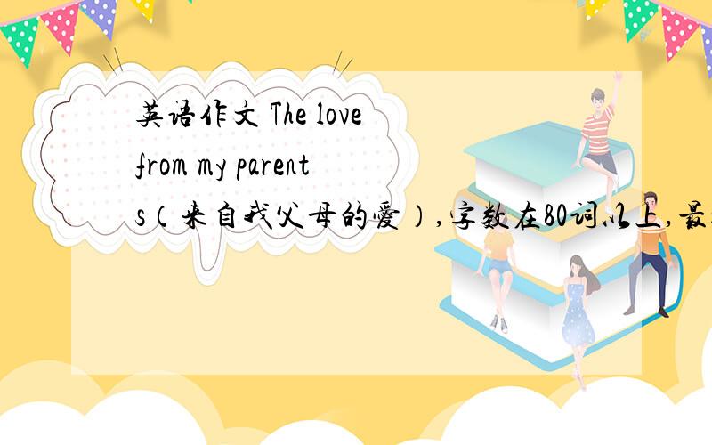 英语作文 The love from my parents（来自我父母的爱）,字数在80词以上,最好是原创的,..我只是个初三的,简单点就行,最好带翻译,