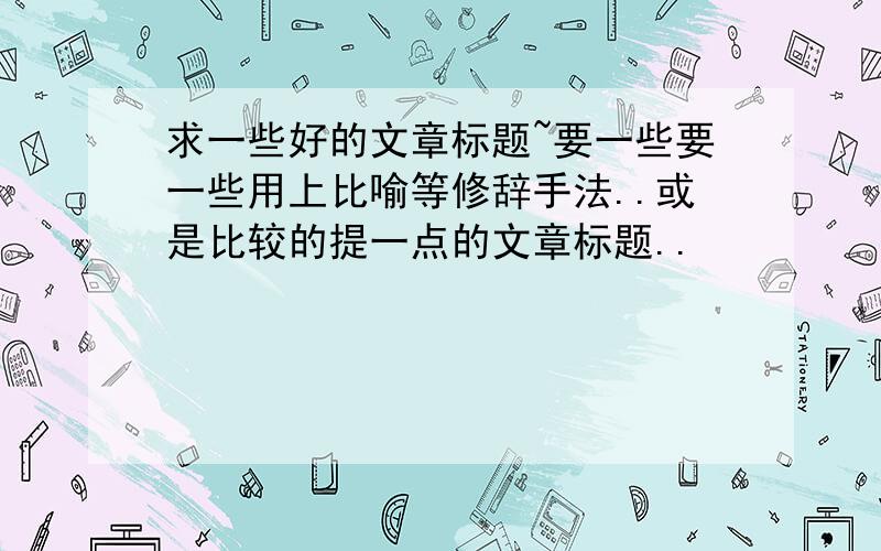 求一些好的文章标题~要一些要一些用上比喻等修辞手法..或是比较的提一点的文章标题..