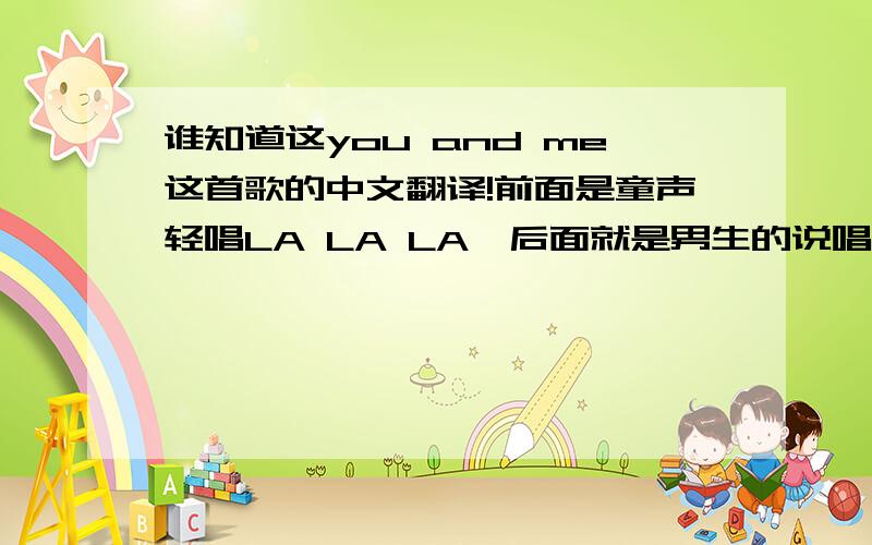 谁知道这you and me这首歌的中文翻译!前面是童声轻唱LA LA LA,后面就是男生的说唱,调子也是比较轻快点的,我找了好久都找不到这首歌的翻译,希望有谁知道的能告诉我!