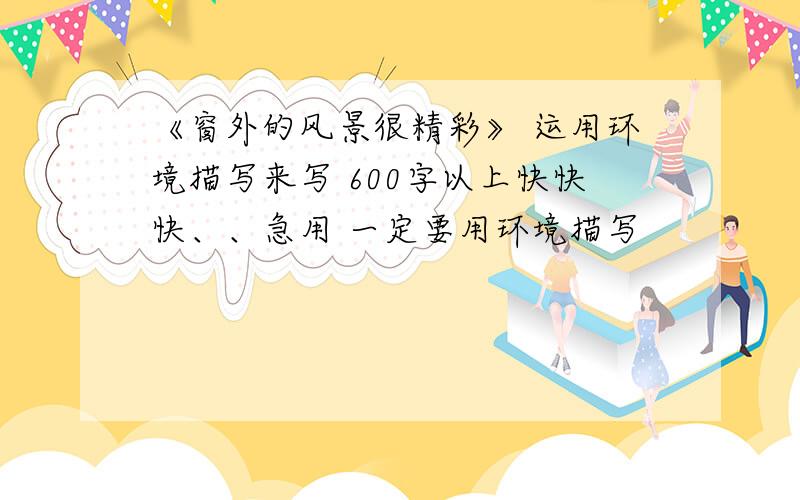 《窗外的风景很精彩》 运用环境描写来写 600字以上快快快、、急用 一定要用环境描写