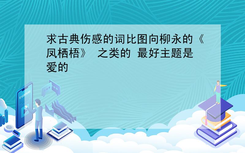 求古典伤感的词比图向柳永的《凤栖梧》 之类的 最好主题是爱的