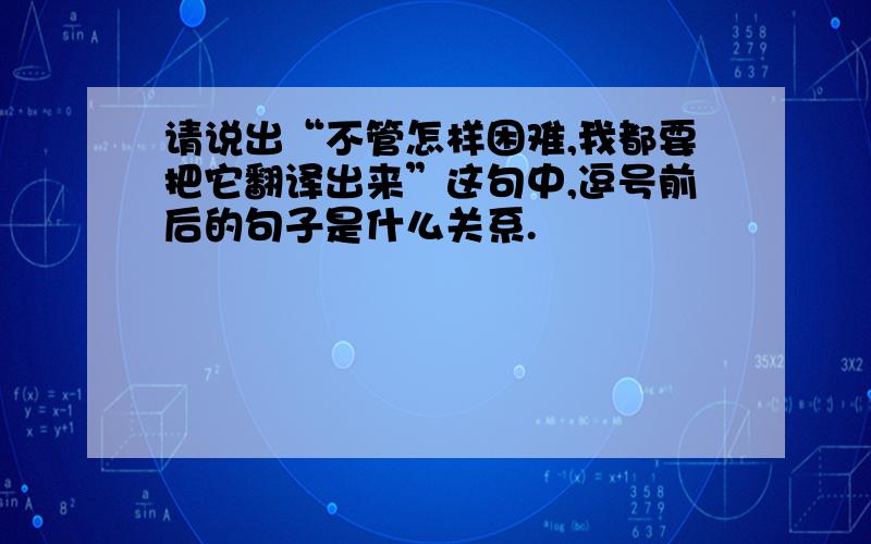 请说出“不管怎样困难,我都要把它翻译出来”这句中,逗号前后的句子是什么关系.