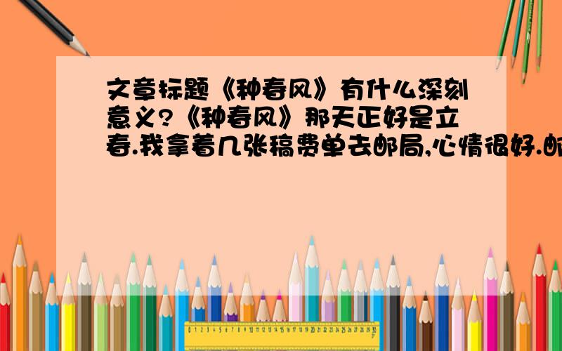 文章标题《种春风》有什么深刻意义?《种春风》那天正好是立春.我拿着几张稿费单去邮局,心情很好.邮局人不多,前面是个小伙子,正在给家里寄钱,后面是一个70岁左右的老人,戴着个老花镜,