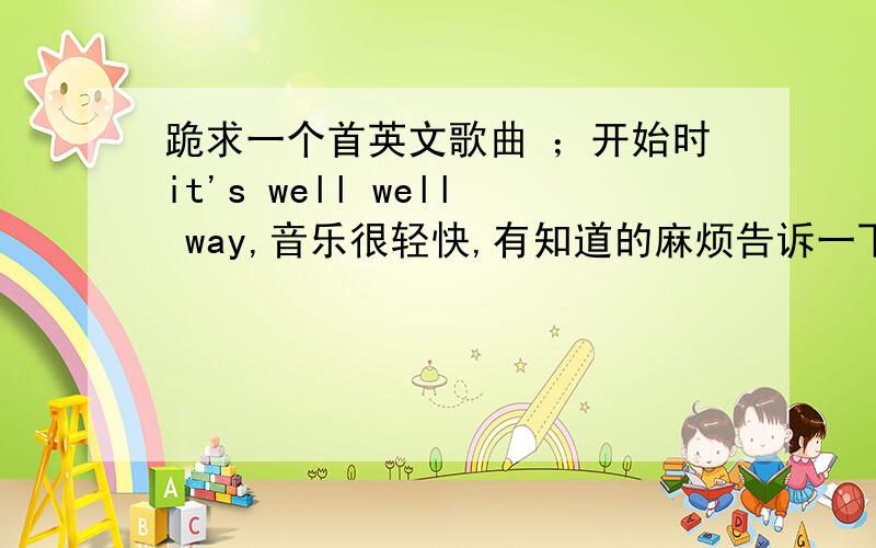 跪求一个首英文歌曲 ；开始时it's well well way,音乐很轻快,有知道的麻烦告诉一下是男生唱的,it's well well way when you fell sad