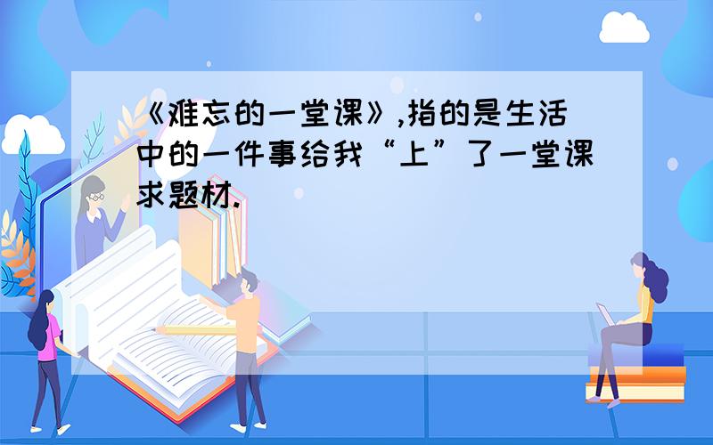 《难忘的一堂课》,指的是生活中的一件事给我“上”了一堂课求题材.