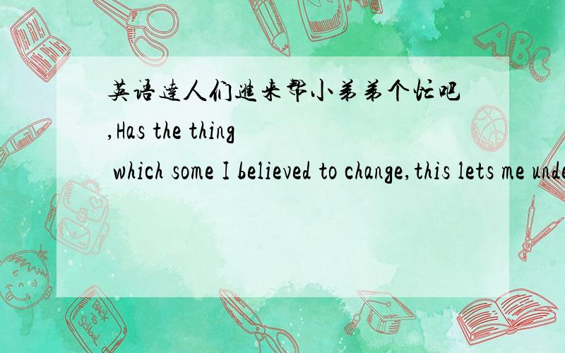 英语达人们进来帮小弟弟个忙吧,Has the thing which some I believed to change,this lets me understandbetween us is away from not merely is the distance,but also has morenot real things.You are really love me?Since long-time,I askcontinuous