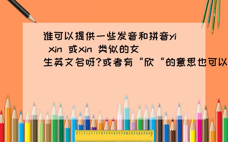 谁可以提供一些发音和拼音yi xin 或xin 类似的女生英文名呀?或者有“欣“的意思也可以.