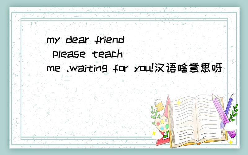 my dear friend please teach me .waiting for you!汉语啥意思呀