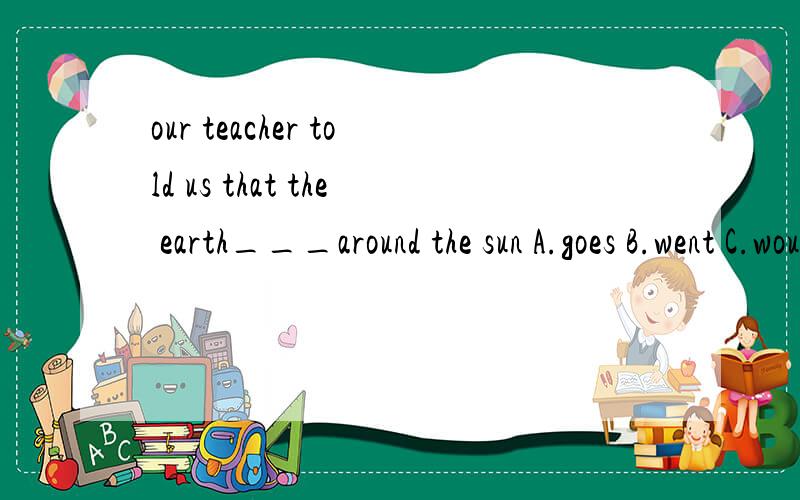 our teacher told us that the earth___around the sun A.goes B.went C.would go D.travelled