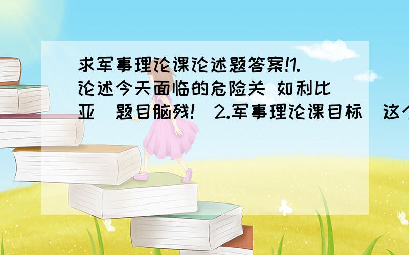 求军事理论课论述题答案!1.论述今天面临的危险关 如利比亚（题目脑残!）2.军事理论课目标（这个更脑残!）请在三月二十一号之前发给我!