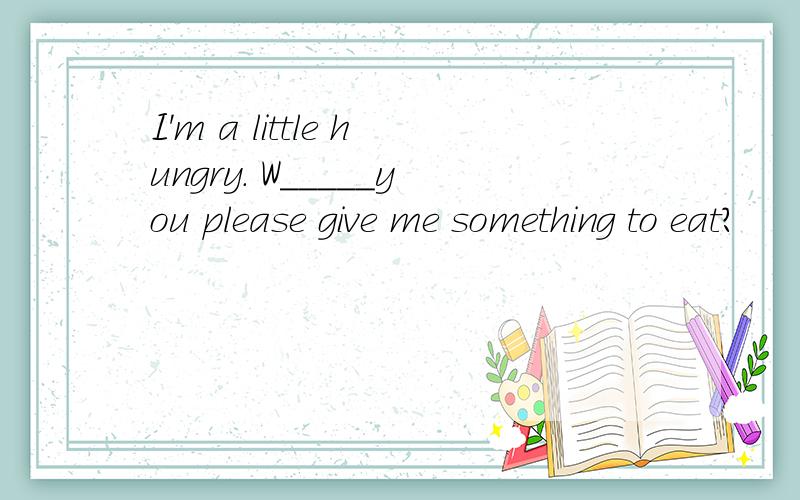 I'm a little hungry. W_____you please give me something to eat?