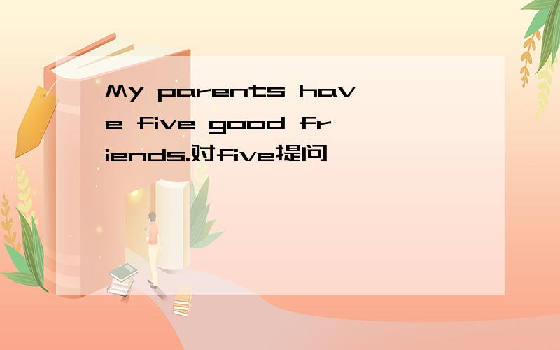 My parents have five good friends.对five提问