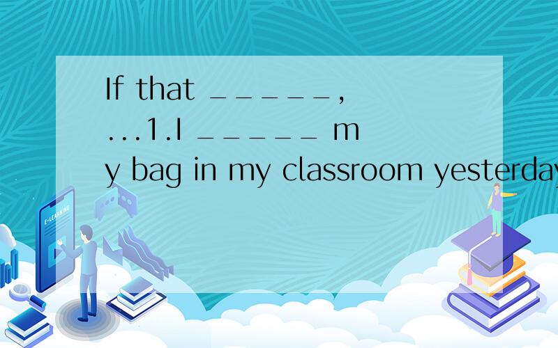 If that _____,...1.I _____ my bag in my classroom yesterday afternoon.A.forget B.forgot C.left D.will leave2.If that _____,I won't go back to that shop again.A.happens B.happening C.happened D.to happen3.They _____ to the zoo at five yesterday aftern