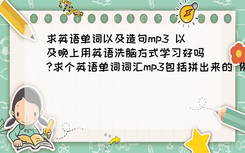 求英语单词以及造句mp3 以及晚上用英语洗脑方式学习好吗?求个英语单词词汇mp3包括拼出来的 例如 一个单词 world w o r l d 世界再例如一个句子后面有中文翻译 等等 最好可以放进手机里 我想