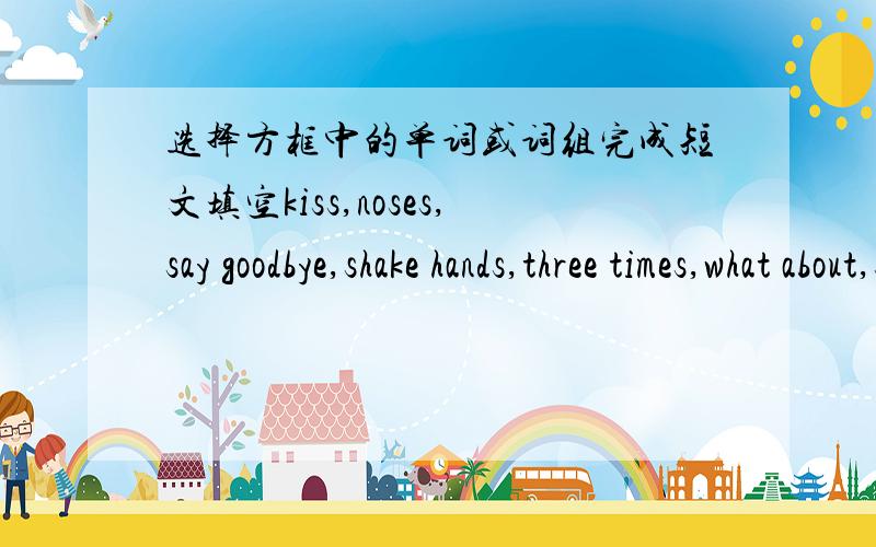 选择方框中的单词或词组完成短文填空kiss,noses,say goodbye,shake hands,three times,what about,smile,greet,hug,bow    All over the world,People ____ each other in different ways.In China,people ____ with each other and ____.In America,t