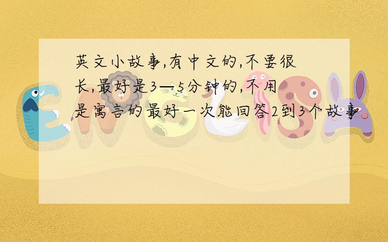 英文小故事,有中文的,不要很长,最好是3—5分钟的,不用是寓言的最好一次能回答2到3个故事