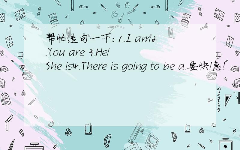帮忙造句一下：1.I am2.You are 3.He/She is4.There is going to be a.要快！急！