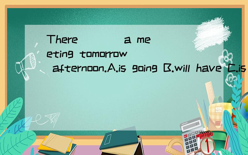 There ___ a meeting tomorrow afternoon.A.is going B.will have C.is going to be D.will go to be.B和C的区别.为什么.