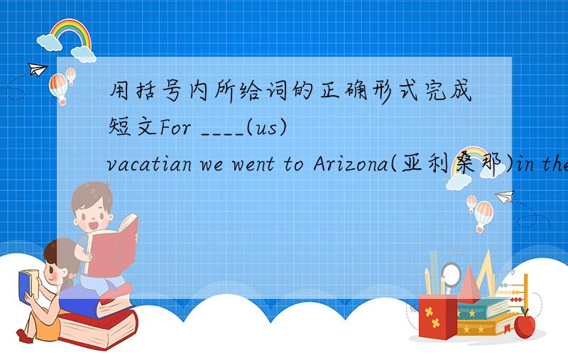 用括号内所给词的正确形式完成短文For ____(us)vacatian we went to Arizona(亚利桑那)in the USA.We went on a river trip on the ____(one) day.we did ___(any) boating (划船）.On the second day,we___(walk) in the mountains and we ___(