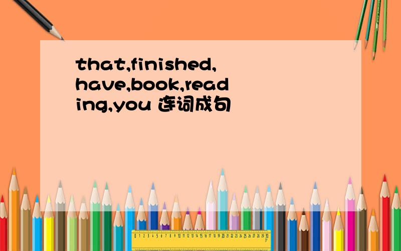 that,finished,have,book,reading,you 连词成句