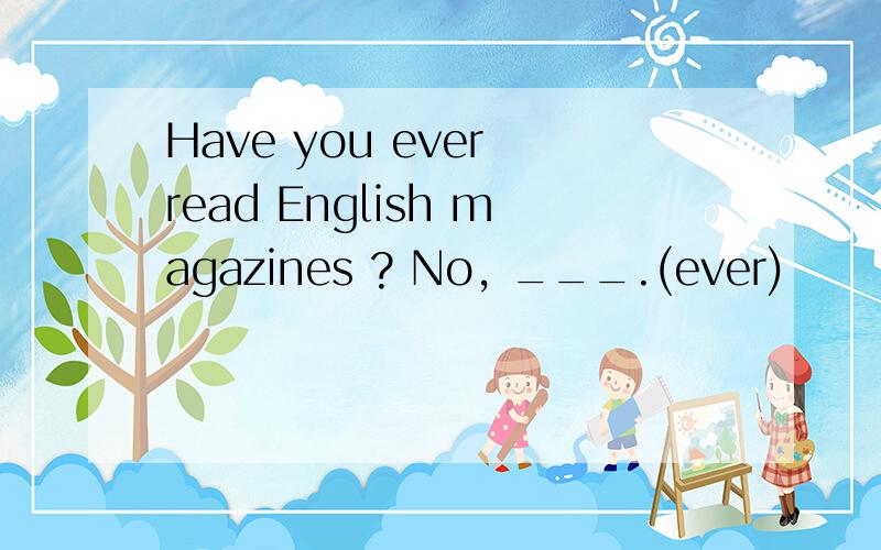 Have you ever read English magazines ? No, ___.(ever)