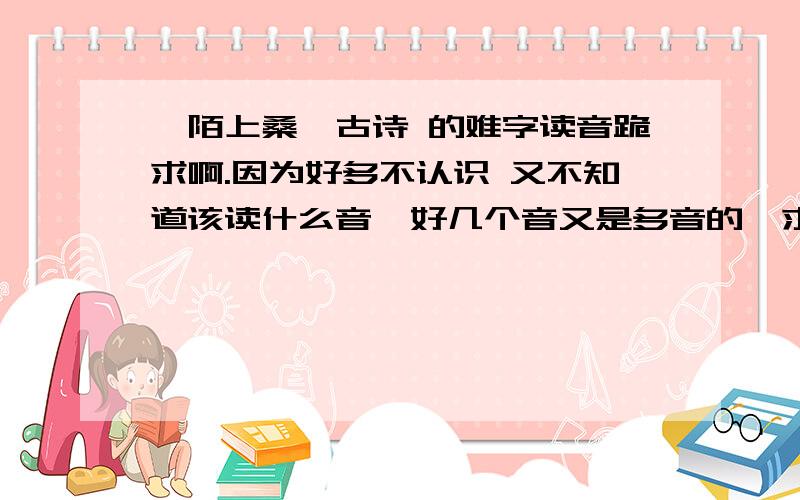 《陌上桑》古诗 的难字读音跪求啊.因为好多不认识 又不知道该读什么音  好几个音又是多音的  求各位美女帅哥啊  拜托了  就是比较重点 很多人都会出错的那种  最好是全文都有…