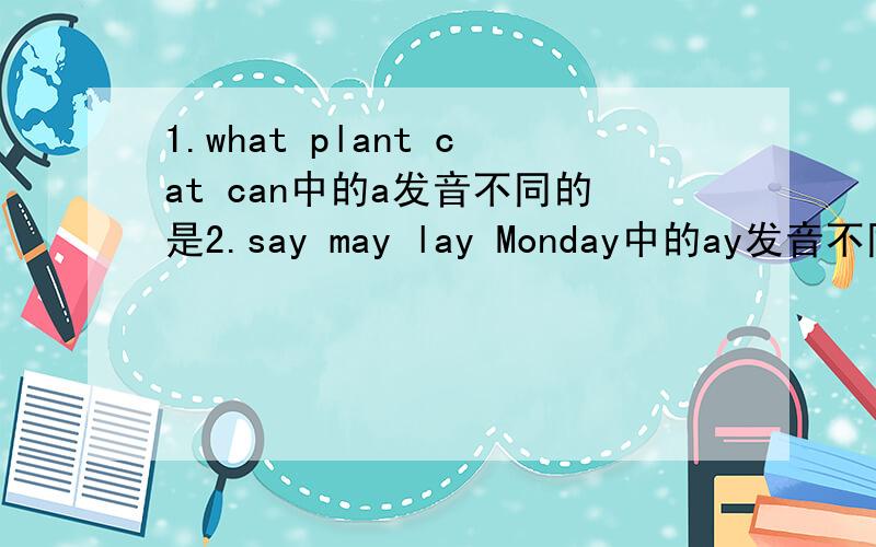 1.what plant cat can中的a发音不同的是2.say may lay Monday中的ay发音不同的是3.drop some come brother中的o发音不同的是4.must put study cut中的u发音不同的是5.look book soon cook中的oo发音不同的是