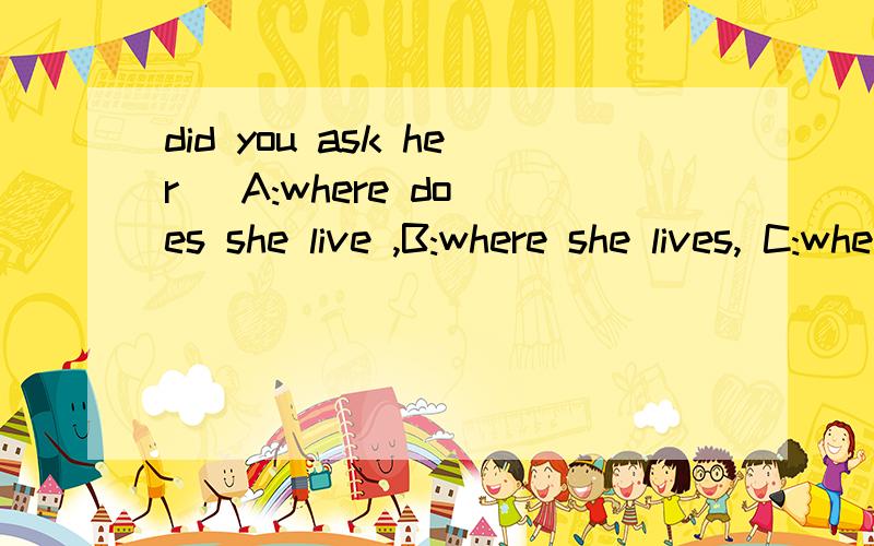 did you ask her   A:where does she live ,B:where she lives, C:where did she live.D:where she lived选哪个呢