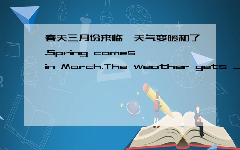 春天三月份来临,天气变暖和了.Spring comes in March.The weather gets ___.横线上应该填什么词?