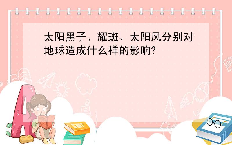 太阳黑子、耀斑、太阳风分别对地球造成什么样的影响?