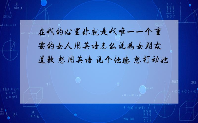 在我的心里你就是我唯一一个重要的女人用英语怎么说为女朋友道歉 想用英语 说个他听 想打动她