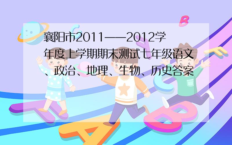 襄阳市2011——2012学年度上学期期末测试七年级语文、政治、地理、生物、历史答案