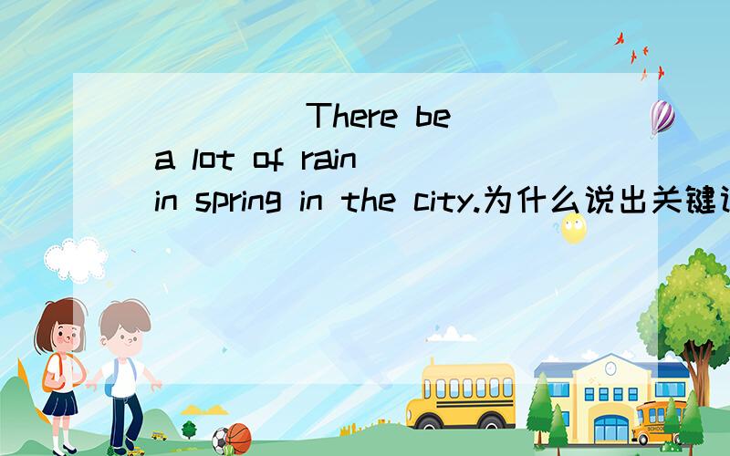 ____(There be) a lot of rain in spring in the city.为什么说出关键词好心人帮帮忙,明天交,好的给分,在线等