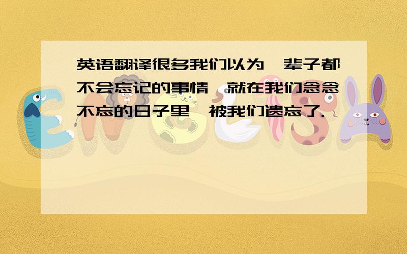 英语翻译很多我们以为一辈子都不会忘记的事情,就在我们念念不忘的日子里,被我们遗忘了.