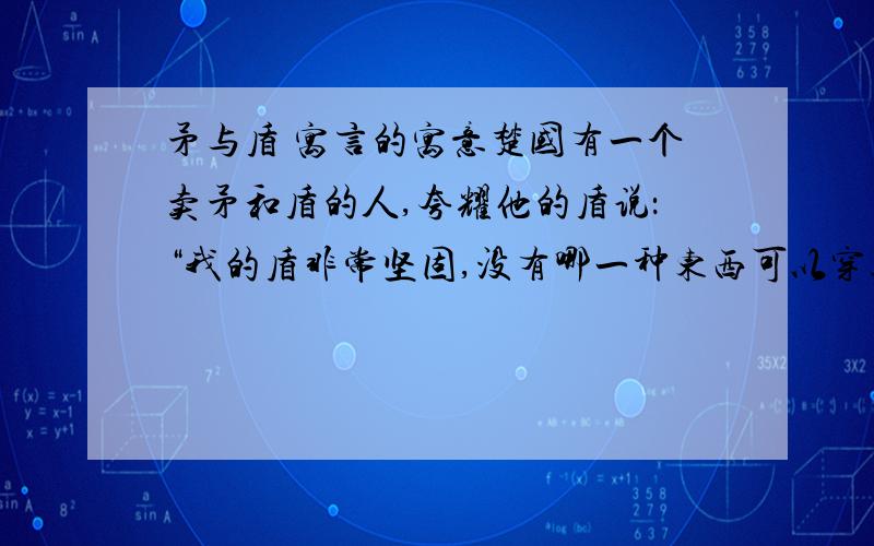 矛与盾 寓言的寓意楚国有一个卖矛和盾的人,夸耀他的盾说：“我的盾非常坚固,没有哪一种东西可以穿透它.”他又夸耀自己的矛说：“我的矛非常锐利,没有什么东西不能穿透的.”有人说：