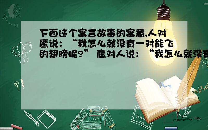 下面这个寓言故事的寓意,人对鹰说：“我怎么就没有一对能飞的翅膀呢?” 鹰对人说：“我怎么就没有一双会干活的手呢?” 鹰对人说：“我借给你一双能飞的翅膀.” 人对鹰说：“我借给你