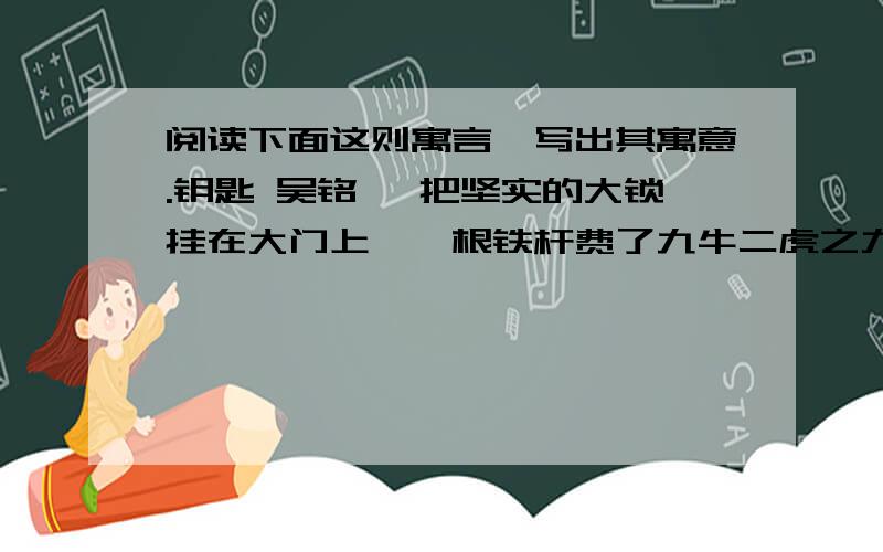 阅读下面这则寓言,写出其寓意.钥匙 吴铭 一把坚实的大锁挂在大门上,一根铁杆费了九牛二虎之力,还是无法把它打开.钥匙来了,它它瘦小的身子钻进锁孔那大锁就啪的一声打开了.铁棒奇怪地