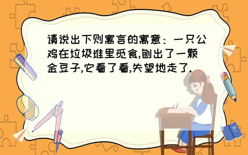 请说出下则寓言的寓意：一只公鸡在垃圾堆里觅食,刨出了一颗金豆子,它看了看,失望地走了.