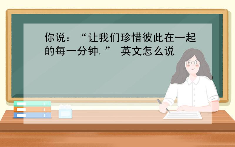 你说：“让我们珍惜彼此在一起的每一分钟.” 英文怎么说