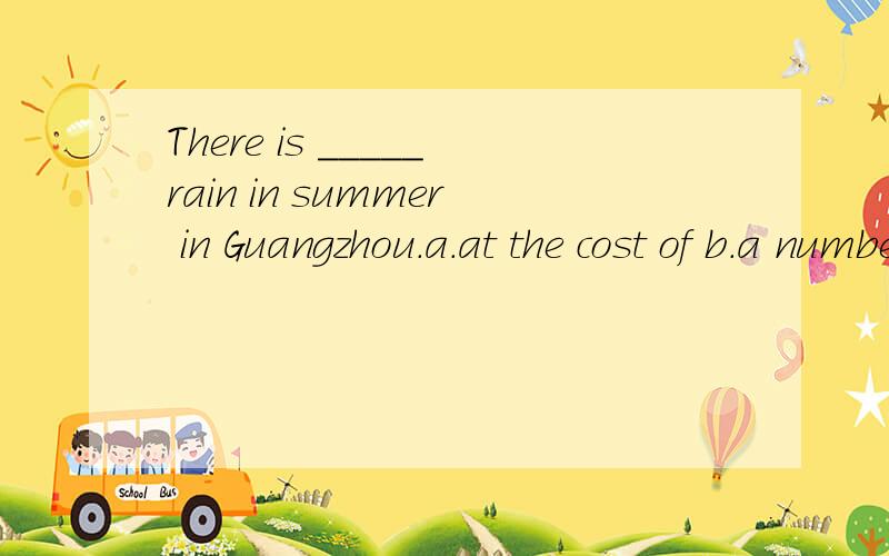 There is _____rain in summer in Guangzhou.a.at the cost of b.a number of c.a great deal of d.disappointing e.by the time f.every time