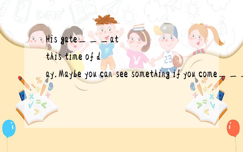 His gate___at this time of day.Maybe you can see something if you come____A closed closer B closes close C is closed,closer D will close closer