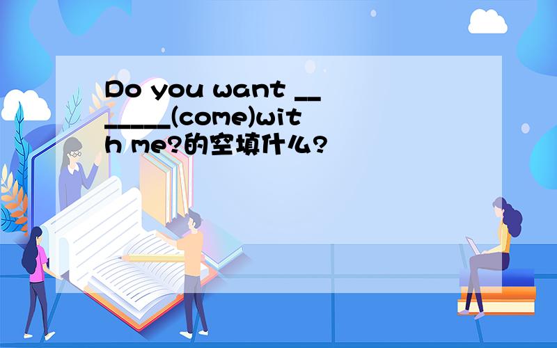 Do you want _______(come)with me?的空填什么?