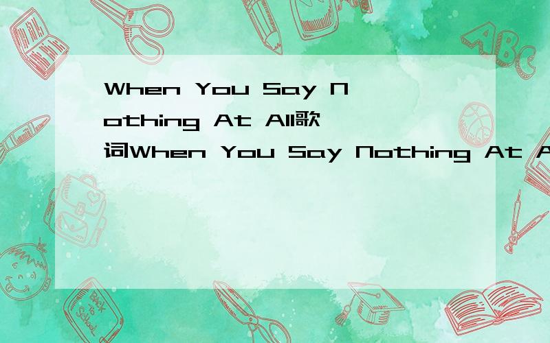 When You Say Nothing At All歌词When You Say Nothing At All意淋版的歌词....一定要是意淋版的.