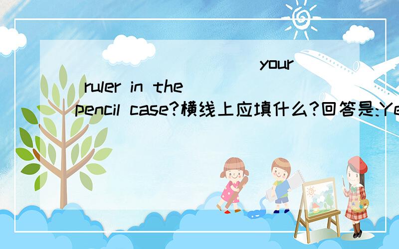 __________your ruler in the pencil case?横线上应填什么?回答是:Yes,it is.