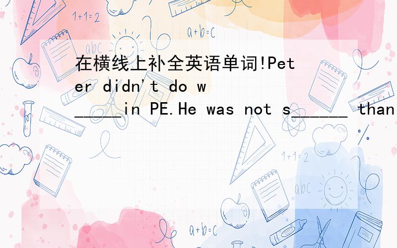 在横线上补全英语单词!Peter didn't do w_____in PE.He was not s______ than the o_____ boys in his class.So he wasn't h______ .He could jump h_____ than some of the boys,but he couldn't run faster than t___.He decided to g___ up earlier and do